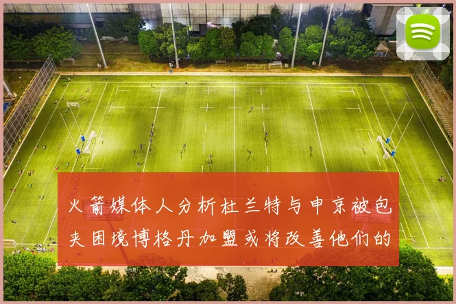 火箭媒体人分析杜兰特与申京被包夹困境博格丹加盟或将改善他们的进攻空间