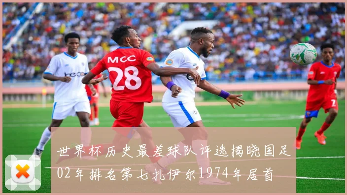 世界杯历史最差球队评选揭晓国足02年排名第七扎伊尔1974年居首