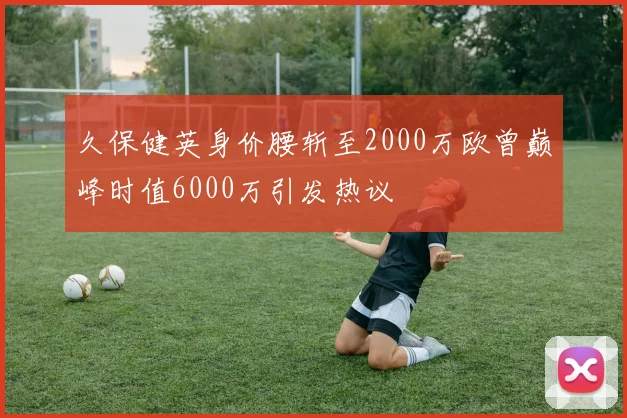 久保健英身价腰斩至2000万欧曾巅峰时值6000万引发热议