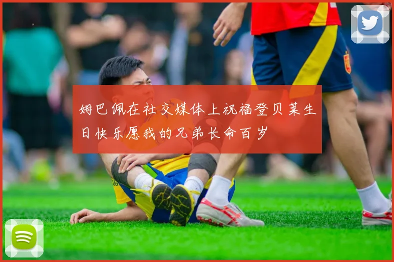 姆巴佩在社交媒体上祝福登贝莱生日快乐愿我的兄弟长命百岁