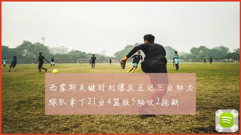 西蒙斯关键时刻爆发五记三分助力球队拿下21分4篮板5助攻2抢断