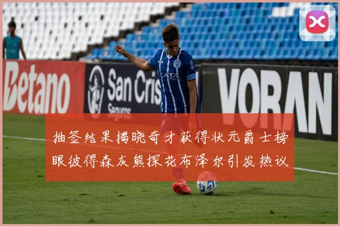 抽签结果揭晓奇才获得状元爵士榜眼彼得森灰熊探花布泽尔引发热议