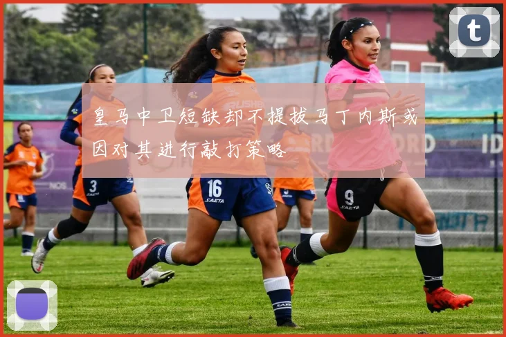 皇马中卫短缺却不提拔马丁内斯或因对其进行敲打策略