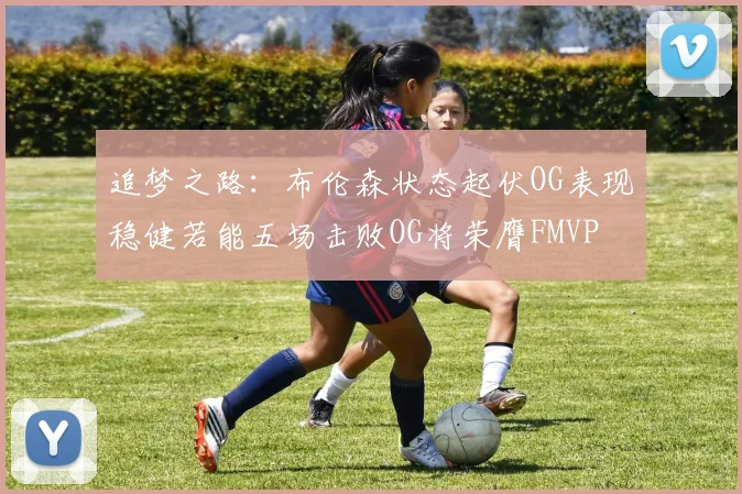 追梦之路：布伦森状态起伏OG表现稳健若能五场击败OG将荣膺FMVP