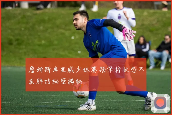 詹姆斯库里威少休赛期保持状态不发胖的秘密揭秘
