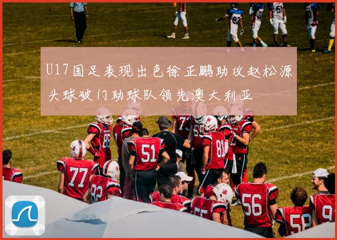 U17国足表现出色徐正鹏助攻赵松源头球破门助球队领先澳大利亚