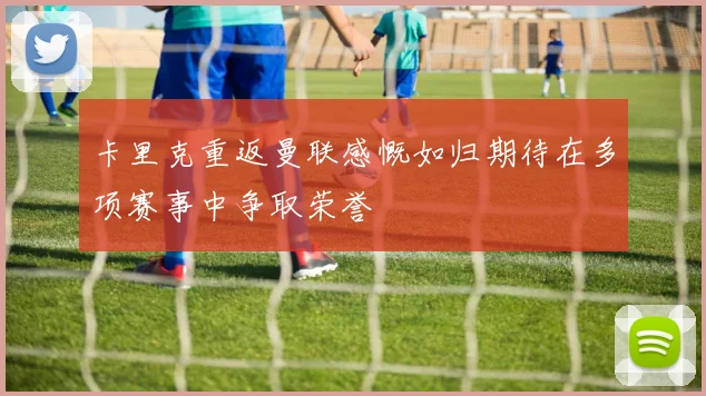 卡里克重返曼联感慨如归期待在多项赛事中争取荣誉