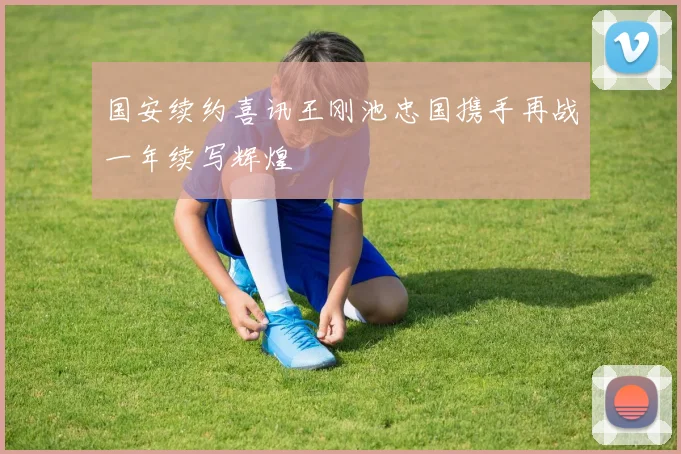 国安续约喜讯王刚池忠国携手再战一年续写辉煌