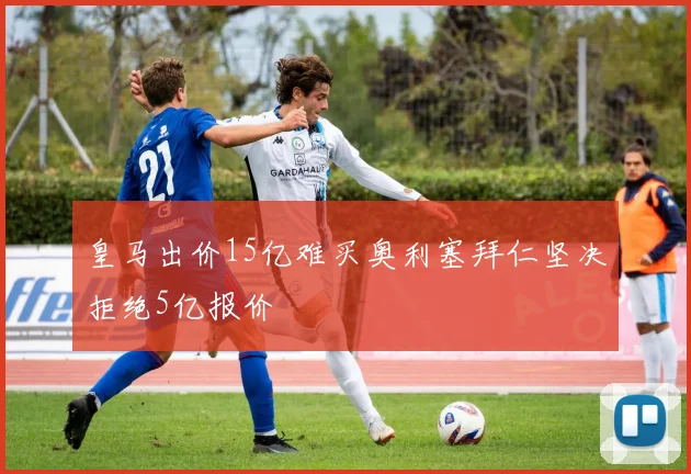 皇马出价15亿难买奥利塞拜仁坚决拒绝5亿报价