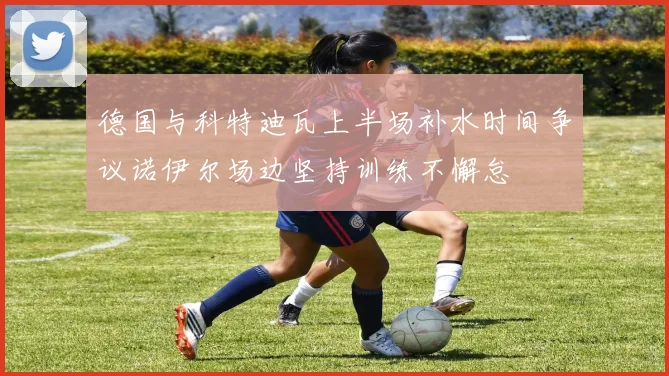 德国与科特迪瓦上半场补水时间争议诺伊尔场边坚持训练不懈怠