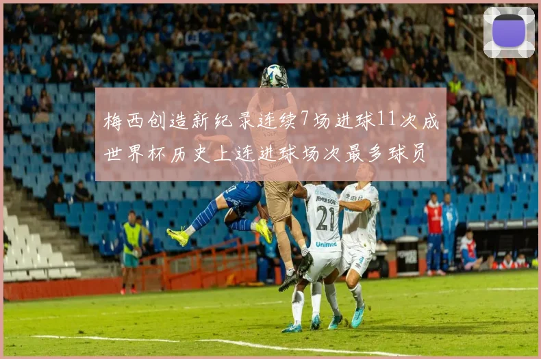 梅西创造新纪录连续7场进球11次成世界杯历史上连进球场次最多球员
