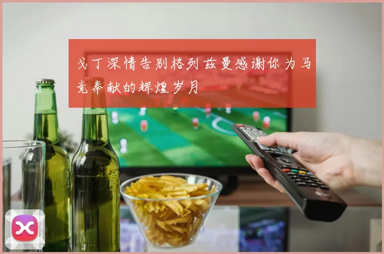 戈丁深情告别格列兹曼感谢你为马竞奉献的辉煌岁月