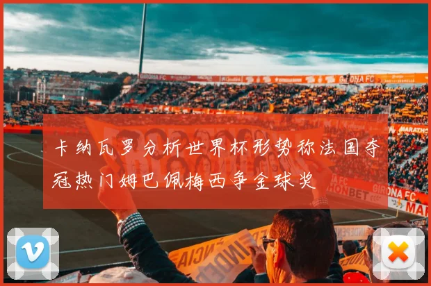 卡纳瓦罗分析世界杯形势称法国夺冠热门姆巴佩梅西争金球奖