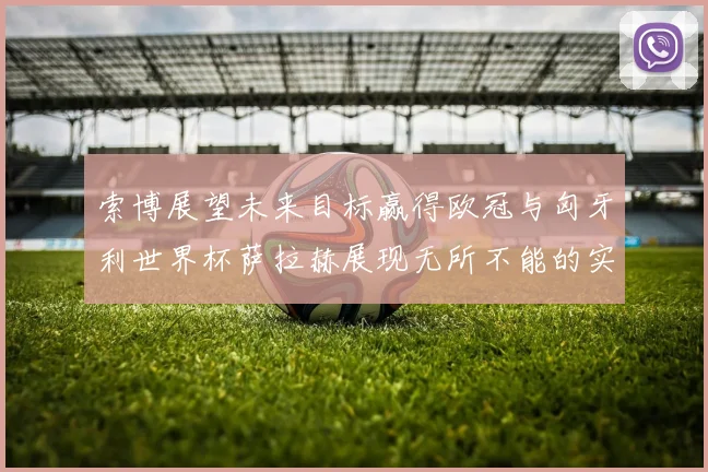 索博展望未来目标赢得欧冠与匈牙利世界杯萨拉赫展现无所不能的实力