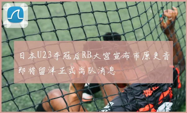 日本U23夺冠后RB大宫宣布市原吏音即将留洋正式离队消息