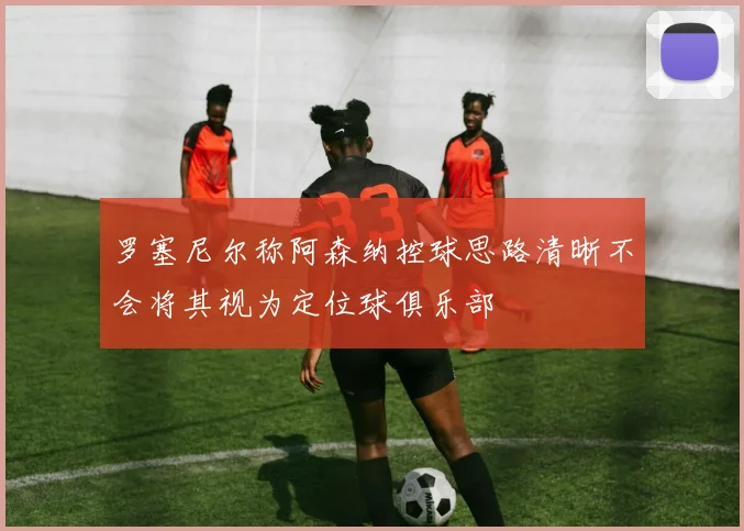 罗塞尼尔称阿森纳控球思路清晰不会将其视为定位球俱乐部